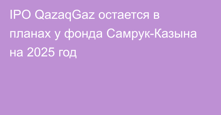 IPO QazaqGaz остается в планах у фонда Самрук-Казына на 2025 год