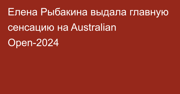 Елена Рыбакина выдала главную сенсацию на Australian Open-2024