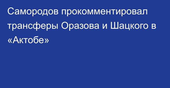 Самородов прокомментировал трансферы Оразова и Шацкого в «Актобе»