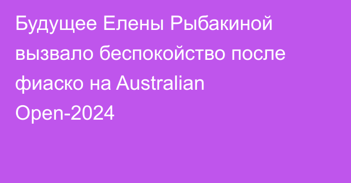 Будущее Елены Рыбакиной вызвало беспокойство после фиаско на Australian Open-2024