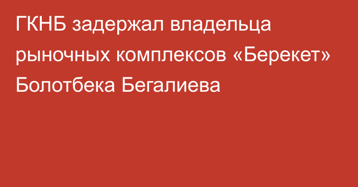 ГКНБ задержал владельца рыночных комплексов «Берекет» Болотбека Бегалиева