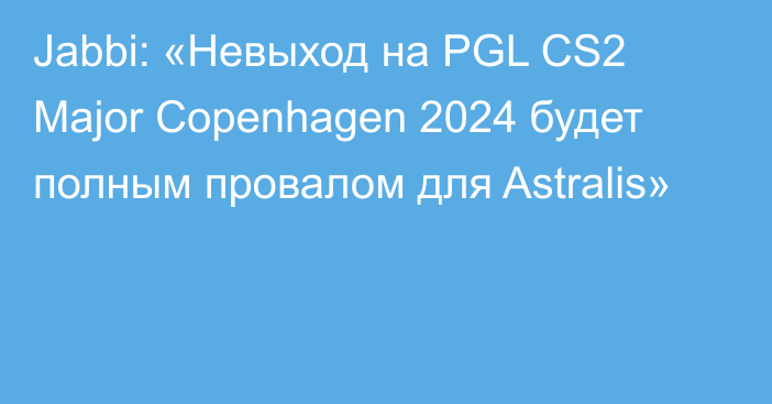 Jabbi: «Невыход на PGL CS2 Major Copenhagen 2024 будет полным провалом для Astralis»