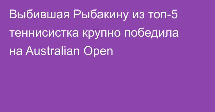 Выбившая Рыбакину из топ-5 теннисистка крупно победила на Australian Open
