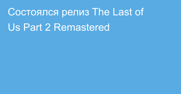 Состоялся релиз The Last of Us Part 2 Remastered