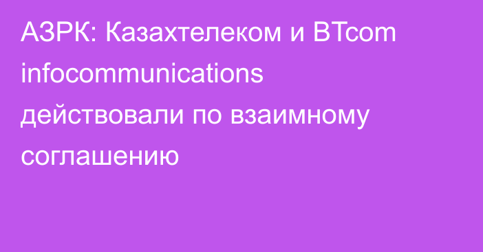 АЗРК: Казахтелеком и BTcom infocommunications действовали по взаимному соглашению
