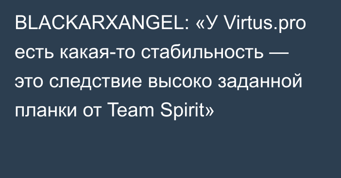 BLACKARXANGEL: «У Virtus.pro есть какая-то стабильность — это следствие высоко заданной планки от Team Spirit»