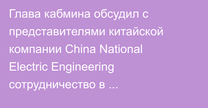 Глава кабмина обсудил с представителями китайской компании China National Electric Engineering сотрудничество в энергосекторе