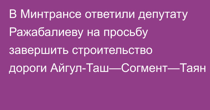 В Минтрансе ответили депутату Ражабалиеву на просьбу завершить строительство дороги Айгул-Таш—Согмент—Таян