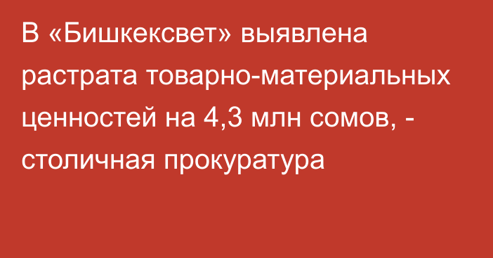В «Бишкексвет» выявлена растрата товарно-материальных ценностей на 4,3 млн сомов, - столичная прокуратура