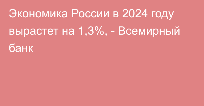 Экономика России в 2024 году вырастет на 1,3%, - Всемирный банк