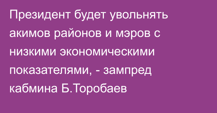 Президент будет увольнять акимов районов и мэров с низкими экономическими показателями, - зампред кабмина Б.Торобаев