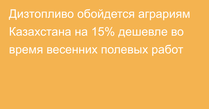 Дизтопливо обойдется аграриям Казахстана на 15% дешевле во время весенних полевых работ