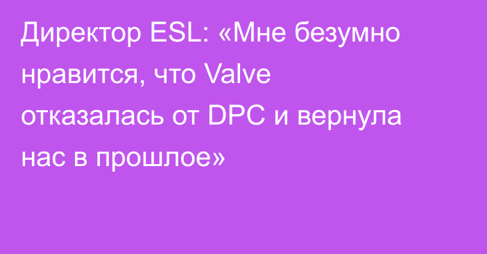 Директор ESL: «Мне безумно нравится, что Valve отказалась от DPC и вернула нас в прошлое»