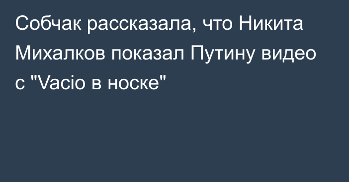 Собчак рассказала, что Никита Михалков показал Путину видео с 