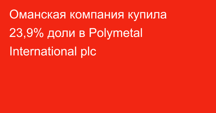 Оманская компания купила 23,9% доли в Polymetal International plc