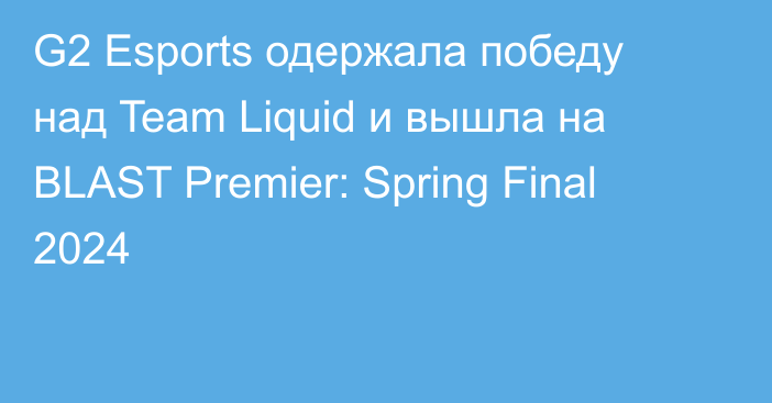 G2 Esports одержала победу над Team Liquid и вышла на BLAST Premier: Spring Final 2024