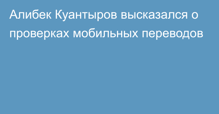 Алибек Куантыров высказался о проверках мобильных переводов