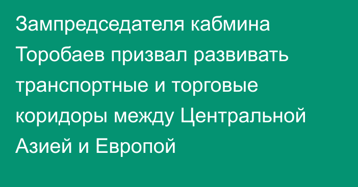 Зампредседателя кабмина Торобаев призвал развивать транспортные и торговые коридоры между Центральной Азией и Европой