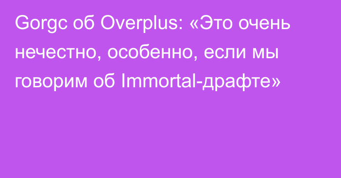 Gorgc об Overplus: «Это очень нечестно, особенно, если мы говорим об Immortal-драфте»