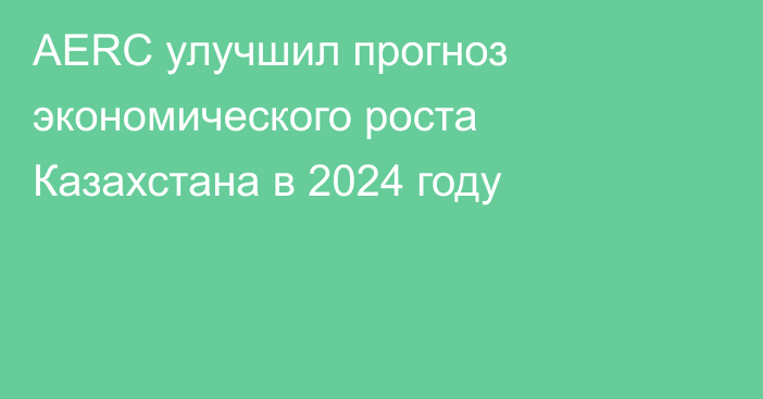 AERC улучшил прогноз экономического роста Казахстана в 2024 году