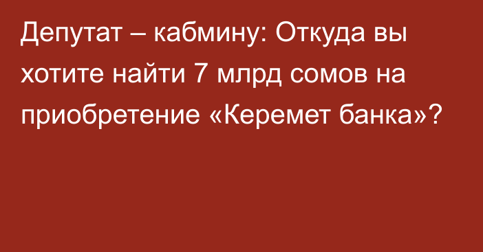 Депутат – кабмину: Откуда вы хотите найти 7 млрд сомов на приобретение «Керемет банка»?