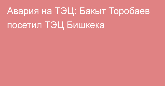 Авария на ТЭЦ: Бакыт Торобаев посетил ТЭЦ Бишкека