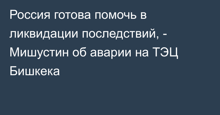 Россия готова помочь в ликвидации последствий, -  Мишустин об аварии на ТЭЦ Бишкека