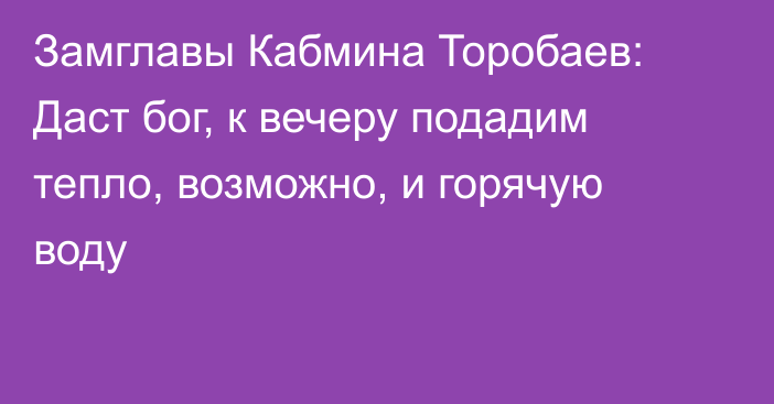Замглавы Кабмина Торобаев: Даст бог, к вечеру подадим тепло, возможно, и горячую воду