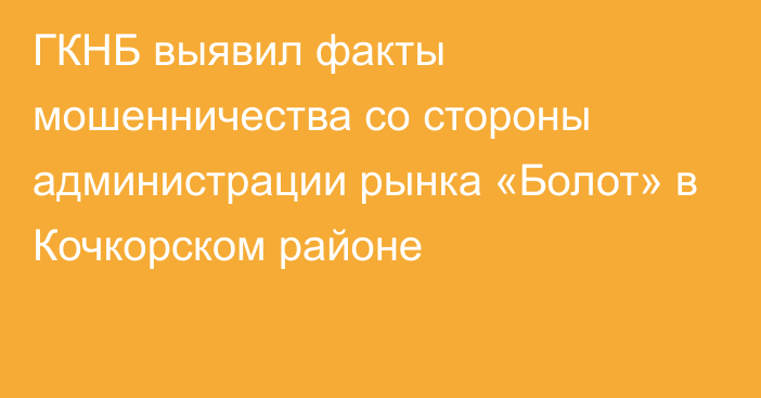 ГКНБ выявил факты мошенничества со стороны администрации рынка «Болот» в Кочкорском районе