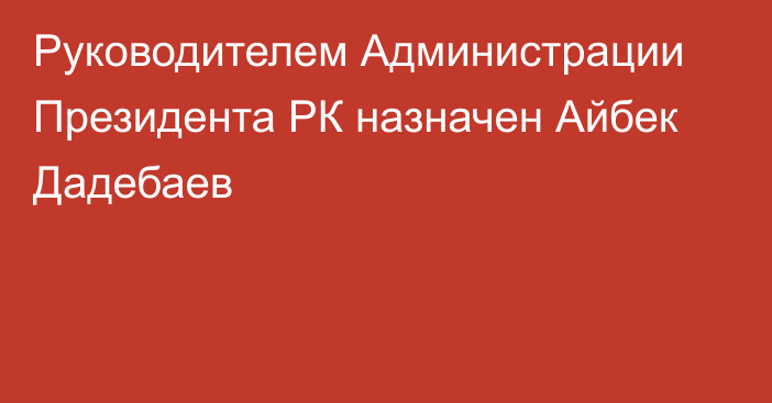 Руководителем Администрации Президента РК назначен Айбек Дадебаев