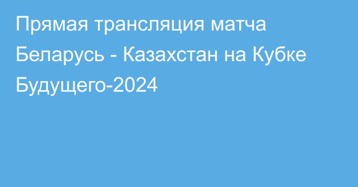 Прямая трансляция матча Беларусь - Казахстан на Кубке Будущего-2024