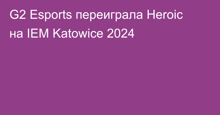 G2 Esports переиграла Heroic на IEM Katowice 2024