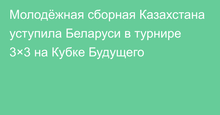 Молодёжная сборная Казахстана уступила Беларуси в турнире 3×3 на Кубке Будущего