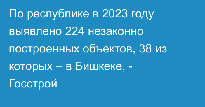 По республике в 2023 году выявлено 224 незаконно построенных объектов, 38 из которых – в Бишкеке, - Госстрой