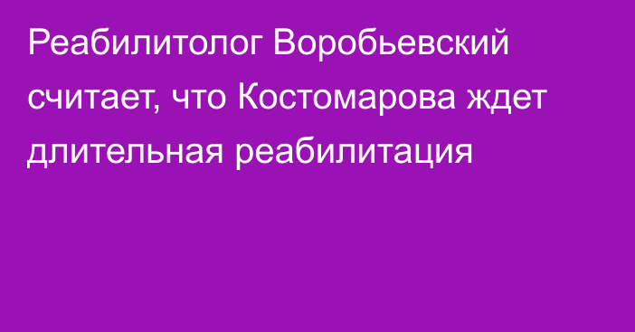 Реабилитолог Воробьевский считает, что Костомарова ждет длительная реабилитация