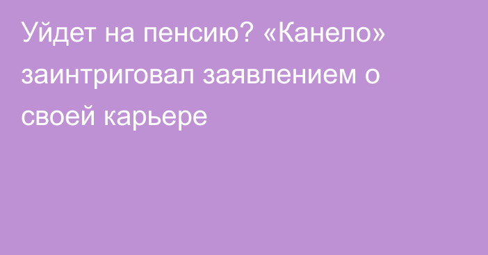 Уйдет на пенсию? «Канело» заинтриговал заявлением о своей карьере