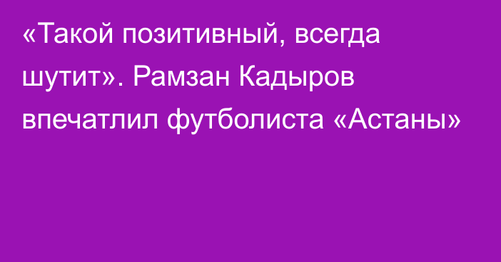 «Такой позитивный, всегда шутит». Рамзан Кадыров впечатлил футболиста «Астаны»
