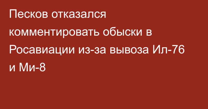 Песков отказался комментировать обыски в Росавиации из-за вывоза Ил-76 и Ми-8