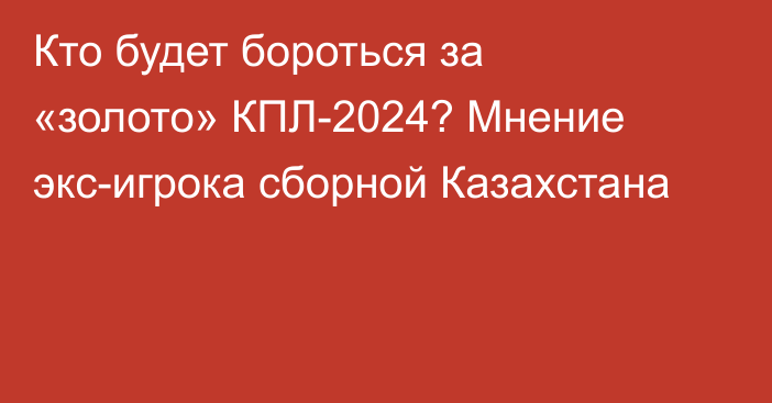 Кто будет бороться за «золото» КПЛ-2024? Мнение экс-игрока сборной Казахстана