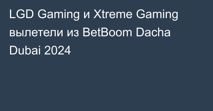 LGD Gaming и Xtreme Gaming вылетели из BetBoom Dacha Dubai 2024