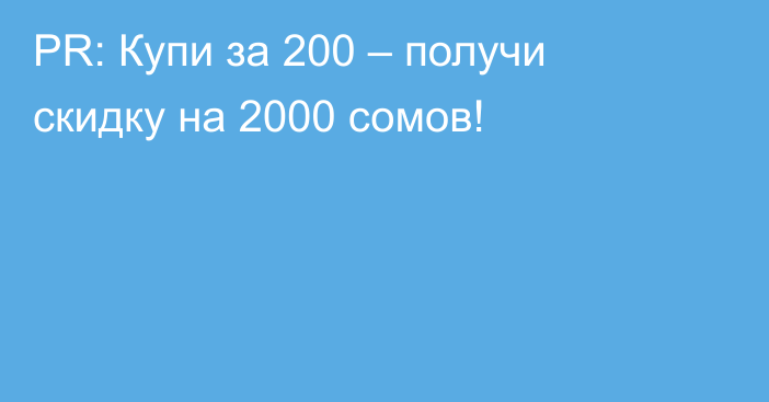 PR: Купи за 200 – получи скидку на 2000 сомов!