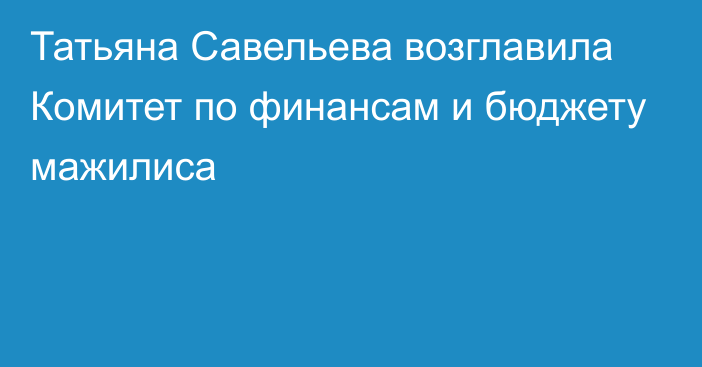 Татьяна Савельева возглавила Комитет по финансам и бюджету мажилиса