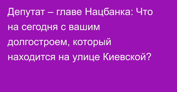Депутат – главе Нацбанка: Что на сегодня с вашим долгостроем, который находится на улице Киевской?