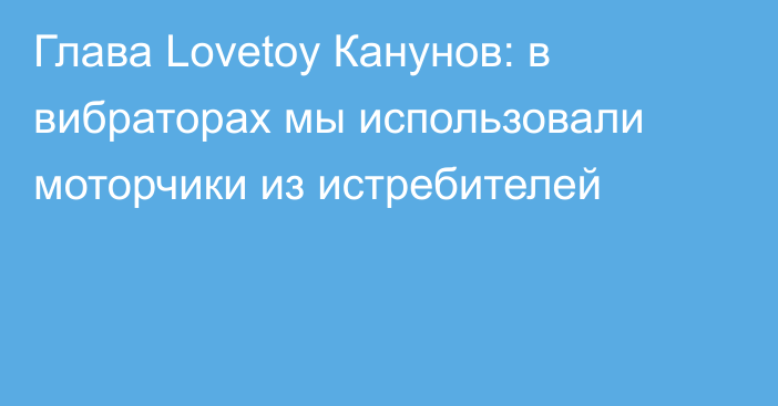Глава Lovetoy Канунов: в вибраторах мы использовали моторчики из истребителей