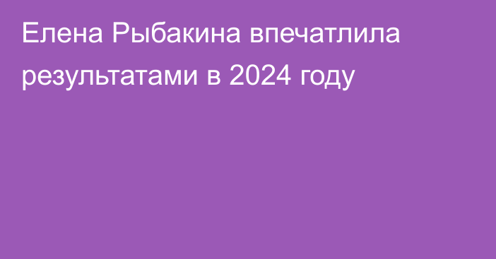 Елена Рыбакина впечатлила результатами в 2024 году