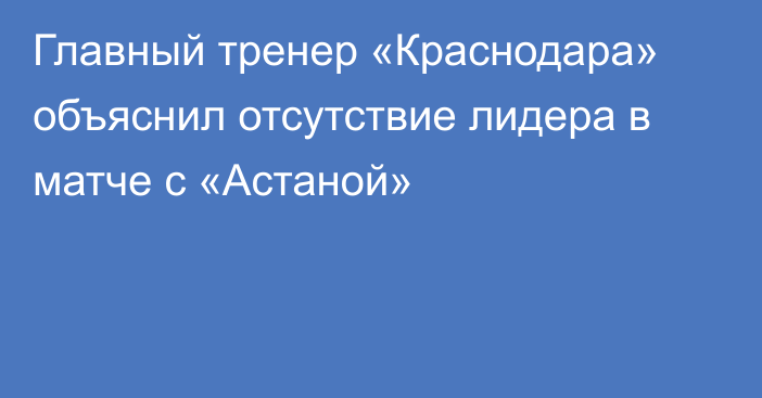 Главный тренер «Краснодара» объяснил отсутствие лидера в матче с «Астаной»