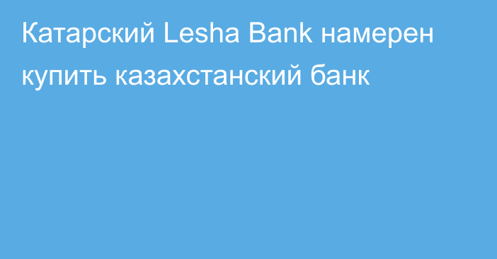 Катарский Lesha Bank намерен купить казахстанский банк