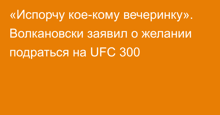 «Испорчу кое-кому вечеринку». Волкановски заявил о желании подраться на UFC 300