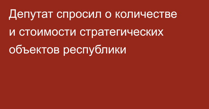 Депутат спросил о количестве и стоимости стратегических объектов республики