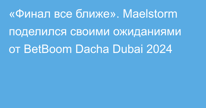«Финал все ближе». Maelstorm поделился своими ожиданиями от BetBoom Dacha Dubai 2024